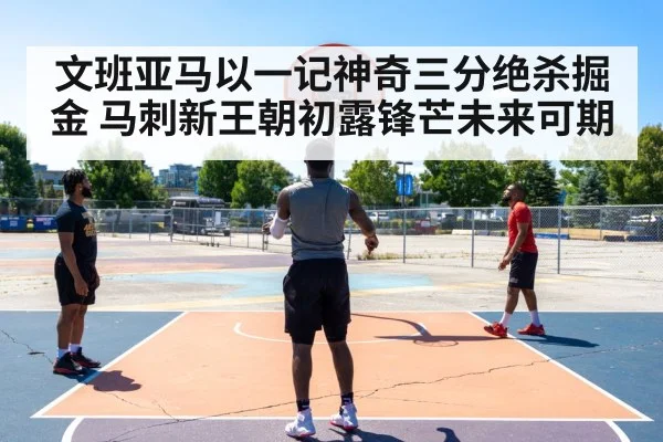 文班亚马以一记神奇三分绝杀掘金 马刺新王朝初露锋芒未来可期
